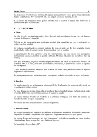 Renato Dorsa 5
m. As escadas deverão ter, no máximo, 16 degraus entre patamares sendo que a altura máxima do
degrau (espelho) não deve superar 16 cm e sua largura (piso), no máximo, 30 cm.
n. As saídas de emergência terão portas abrindo para o exterior e largura não menor que a
dimensionada para os corredores.
1.2. ACABAMENTO
a. Pisos:
As salas deverão ter piso impermeável, liso e lavável, preferencialmente de cor clara, de forma a
permitir fácil limpeza e inspeção;
Poderão ser de placas cerâmicas (antiácidas ou não), piso monolítico ou com revestimento em
resina (epoxi ou similar);
Os rodapés, normalmente do mesmo material do piso, deverão ser do tipo hospitalar (canto
arredondado) e não devem apresentar descontinuidade com as paredes;
O rejuntamento do piso cerâmico deve ter características tais que resista aos detergentes
normalmente utilizados, limpeza a quente e abrasão. Os mais indicados são os feitos a base de
resinas;
Para piso monolítico, as juntas deverão ser preferivelmente em teflon ou inoxidável, devendo ser
evitado o PVC e o latão, pois estes possuem baixa resistência, o primeiro ao calor e o segundo
aos detergentes;
O piso deverá ter caimento adequado para os ralos, de forma a não permitir acumulo de água de
limpeza sob equipamentos;
Todas as passagens entre pisos deverão ser protegidas e vedadas em relação ao outro pavimento;
b. Paredes:
As paredes deverão ser azulejadas no mínimo até 2.0m de altura (preferivelmente até o teto), ou
revestidas com pintura epoxi;
No caso de azulejos a meia altura, não deverá haver descontinuidade entre a parte revestida e não
revestida, de forma a impossibilitar acumulo de sujeira na junção.
Os cantos internos deverão ser abaulados e os externos protegidos com perfis de alumínio ou
inoxidável contra choques ou quebras;
As colunas deverão ter acabamentos idênticos ás paredes;
c. Janelas/Portas:
As esquadrias devem ser metálicas em perfis de aço laminado pintado ou de alumínio anodizado.
Esquadrias de madeira ou plástico, não suportam a limpeza constante com água quente;
As janelas devem ser basculantes do tipo "maximo-ar", podendo ser dotadas de vidro térmico,
climatizado ou duplo, sempre liso, para facilitar a limpeza;
Os basculantes devem abrir a 90o;
 