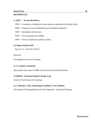 Renato Dorsa 50
REFERÊNCIAS
1) ABNT - Normas Brasileiras
NB41 - Construção e instalação de fossas sépticas e disposição de efluentes finais
NB54 - Emprego de cores fundamentais para tubulações industriais
NB57 - Iluminâncias de interiores
NB76 - Cor na segurança do trabalho
NB95 - Níveis de ruído para conforto acústico
2) Código Sanitário (SP)
Decreto Nr. 12.342 de 27.09.78
3) C.L.T.
Consolidação das Leis do Trabalho.
4) 3 A Sanitary Standards
International Association of Milk, Food and Environmental Sanitarians.
5) EHEDG - European Hygienic Design Grup
Trends in Food Science & Tecnology
6) C. Hielscher - Otto Tuchenhagen GmbH& Co. KG, Büchen
The Design of Cleaning Systems and Their Operation - Automated Cleaning.
Renato Dorsa
 