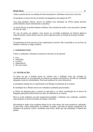 Renato Dorsa 6
Todas as janelas devem ser dotadas de telas mosquiteiros, facilmente removíveis e laváveis;
Os parapeitos externos devem ser dotados de pingadeiras num ângulo de 45o;
Caso haja parapeito interno, deverá ser também com inclinação de 45o(as janelas deverão,
preferivelmente, facear internamente as paredes);
As portas devem ser preferivelmente metálicas, lisas, dotadas de molas e caso necessário, dotadas
de visor de vidro;
No caso de portas em madeira, estas devem ser revestidas totalmente em fórmica dando-se
especial atenção a parte inferior que por maior segurança pode ser dotada de proteção metálica.
d. Forro:
O acabamento do forro deverá ser liso, impermeável e lavável. Não é permitido o uso de forro de
madeira, conforme o código sanitário.
e. Acabamento Geral:
Todos os ambientes e elementos construtivos deverão ser de material:
• Liso;
• Resistente;
• Lavável;
• Impermeável;
• De cores claras.
1.3. VENTILAÇÃO:
As áreas em que o produto possa ter contato com o ambiente como por exemplo no
acondicionamento ou na preparação de misturas em tanques atmosféricos, deverão ter ventilação
adequada, isenta de contaminantes. Para tanto podemos ter como alternativas:
a. Instalações dotadas de ar condicionado com filtração na admissão de ar externo;
b. Insuflação de ar filtrado através de ventiladores (ambiente pressurizado);
c. Filtros nas aberturas para o exterior ou ante-salas e, se viável, esterilização do ar através de
lâmpadas germicidas (ultravioleta) nos dutos de admissão de ar externo;
Deve-se evitar ambientes em altas temperaturas/umidade e ambientes sem ventilação, condições
estas propícias ao desenvolvimento de fungos e bactérias;
Recomenda-se ainda evitar incidência direta da luz solar dentro das áreas produtivas, utilizando-
se para tanto, vidros climatizados ou isolantes ou ainda, a previsão no projeto arquitetônico de
elementos de proteção contra a incidência solar direta, desde que não prejudique a limpeza das
janelas.
 
