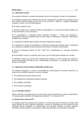 Renato Dorsa 8
1.6. ARMAZENAGEM
Os armazéns destinados a produtos alimentícios devem ser projetados levando em consideração:
a. Facilidade de limpeza pela utilização de piso liso e impermeável, paredes lisas e pintadas em cor
clara, preferivelmente dotada de barra lisa até 2m de altura e ainda ter o rodapé arredondado,
evitando os cantos vivos de difícil limpeza;
b. Pé direito mínimo de 4m;
c. Estrutura ampla com o mínimo de pilares intermediários e se possível em perfis fechados que
evitem acumulo de pó nas estruturas;
d. É recomendável a construção destes armazéns elevados (~ 1.10m), pois permitem o
carregamento direto de caminhões além de serem imunes a infiltrações e enchentes e dificultam a
entrada de pó e animais;
e. A utilização de telhado duplo isolante evita altas temperaturas internas;
f. A utilização de sistema de insuflação de ar filtrado (armazém pressurizado) reduz a entrada de
pó e melhora as condições térmicas internas preservando os produtos armazenados;
g. Nível de iluminação mínimo de 250 a 500 LUX, considerando-se o armazém totalmente
ocupado;
h. Pavimentação externa ao armazém, para evitar o pó levantado pelas manobras de veículos;
i. Utilização sempre que possível de estrutura porta pallets ou outro sistema que permita a
perfeita armazenagem elevada do solo e identificação dos produtos e a utilização de controle do
tempo de estocagem.
1.7. ARMAZENAGEM SOB CONDIÇÕES ESPECIAIS
Na indústria alimentícia é comum a necessidade da armazenagem de produtos perecíveis ou
sensíveis sob condições especiais, como por exemplo:
• Em temperaturas baixas (câmaras frias);
• Em temperaturas controladas (câmaras térmicas);
• Sob umidade controlada;
• Sob atmosfera controlada.
1.7.1. CÂMARAS FRIAS
Muitos alimentos necessitam para sua conservação serem armazenados em baixas temperaturas.
As câmaras podem trabalhar em temperatura acima de 0° C ou abaixo de 0°C.
a. Câmaras frias acima de 0°C.
Os requisitos para estas câmaras são na prática, os mesmos que para os armazéns, devendo ainda
serem dotadas de porta frigorífica automática, sistema de iluminação que não desenvolva alta
dissipação térmica, podendo ser confeccionada com alvenaria isolante ou painéis metálicos
desmontáveis tipo sanduíche com elemento isolante de poliestireno ou poliuretano expandido.
 