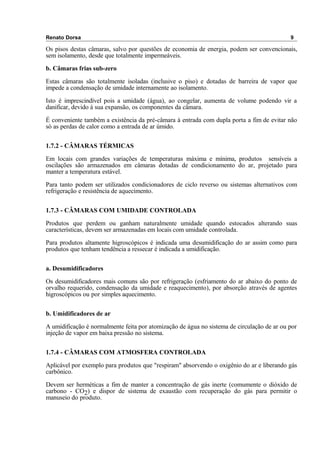 Renato Dorsa 9
Os pisos destas câmaras, salvo por questões de economia de energia, podem ser convencionais,
sem isolamento, desde que totalmente impermeáveis.
b. Câmaras frias sub-zero
Estas câmaras são totalmente isoladas (inclusive o piso) e dotadas de barreira de vapor que
impede a condensação de umidade internamente ao isolamento.
Isto é imprescindível pois a umidade (água), ao congelar, aumenta de volume podendo vir a
danificar, devido à sua expansão, os componentes da câmara.
É conveniente também a existência da pré-câmara à entrada com dupla porta a fim de evitar não
só as perdas de calor como a entrada de ar úmido.
1.7.2 - CÂMARAS TÉRMICAS
Em locais com grandes variações de temperaturas máxima e mínima, produtos sensíveis a
oscilações são armazenados em câmaras dotadas de condicionamento do ar, projetado para
manter a temperatura estável.
Para tanto podem ser utilizados condicionadores de ciclo reverso ou sistemas alternativos com
refrigeração e resistência de aquecimento.
1.7.3 - CÂMARAS COM UMIDADE CONTROLADA
Produtos que perdem ou ganham naturalmente umidade quando estocados alterando suas
características, devem ser armazenadas em locais com umidade controlada.
Para produtos altamente higroscópicos é indicada uma desumidificação do ar assim como para
produtos que tenham tendência a ressecar é indicada a umidificação.
a. Desumidificadores
Os desumidificadores mais comuns são por refrigeração (esfriamento do ar abaixo do ponto de
orvalho requerido, condensação da umidade e reaquecimento), por absorção através de agentes
higroscópicos ou por simples aquecimento.
b. Umidificadores de ar
A umidificação é normalmente feita por atomização de água no sistema de circulação de ar ou por
injeção de vapor em baixa pressão no sistema.
1.7.4 - CÂMARAS COM ATMOSFERA CONTROLADA
Aplicável por exemplo para produtos que "respiram" absorvendo o oxigênio do ar e liberando gás
carbônico.
Devem ser herméticas a fim de manter a concentração de gás inerte (comumente o dióxido de
carbono - CO2) e dispor de sistema de exaustão com recuperação do gás para permitir o
manuseio do produto.
 