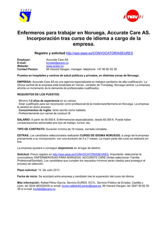 Enfermeros para trabajar en Noruega, Accurate Care AS.
Incorporación tras curso de idioma a cargo de la
empresa.
Registro y solicitud http://spe.sepe.es/CONVOCATORIASEURES
Employer: Accurate Care AS
E-mail: kontakt@acare.no
Website: www.acare.no
Contact Person: Mr Havard Haugan, manager, telephone: +47 90 82 55 39
Puestos en hospitales y centros de salud públicos y privados, en distintas zonas de Noruega.
EMPRESA: Accurate Care AS es una agencia especializada en trabajos sanitarios de alta cualificación. La
oficina central de la empresa está localizada en Verran, condado de Trondelag, Noruega central. La empresa
afronta un incremento de la demanda de profesionales cualificados.
REQUISITOS DE LOS PUESTOS:
. Mínimo 1-2 años de experiencia en su campo.
. Estar cualificado para ser reconocido como profesional de la medicina/enfermería en Noruega. La empresa
le asistirá en dicho proceso.
. Conocimientos de inglés, tanto escrito como hablado
. Preferentemente con carnet de conducir B:
SALARIO: A partir de 50.000 €. Enfermeros/as especializados: desde 60.000 €. Puede haber
compensaciones adicionales pos tipo de trabajo, turnos, etc.
TIPO DE CONTRATO: Duración mínima de 18 meses. Jornada completa.
EXTRAS: Los candidatos seleccionados realizarán CURSO DE IDIOMA NORUEGO, a cargo de la empresa
previamente a su incorporación, con una duración de 5 a 7 meses. La mayor parte del curso se realizará on-
line.
La empresa ayudará a conseguir alojamiento en el lugar de destino.
Solicitud: Previo registro en http://spe.sepe.es/CONVOCATORIASEURES. Importante: seleccionar la
convocatoria: ENFERMEROS/AS PARA NORUEGA: ACCURATE CARE (Antes seleccionar: Familia
Profesional/Sanidad). Los candidatos que cumplan los requisitos mínimos serán citados para proseguir el
proceso de selección.
Plazo solicitud: 15. De Julio 2013
Fecha de inicio: Se acordará entre empresa y candidato tras la superación del curso de idioma.
Más información: Rafael Pérez García, Servicio EURES. ECYL. Servicio Público de Empleo, Castilla y
León, tel: 0034 983320435 or email: eures-valladolid.perez@sepe.es, Mr Havard Haugan, tel: 0047 90 82 55
39 or e-mail: kontakt@acare.no
 