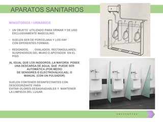 APARATOS SANITARIOS
s a n i t a r i o s
MINGITORIOS / URINARIOS
• UN OBJETO UTILIZADO PARA ORINAR Y DE USO
EXCLUSIVAMENTE MASCULINO.
• SUELEN SER DE PORCELANA Y LOS HAY
CON DIFERENTES FORMAS:
• REDONDOS, OVALADOS, RECTANGULARES,
SUSPENDIDOS DEL MURO O APOYADOS EN EL
PISO
AL IGUAL QUE LOS INODOROS, LA MAYORÍA POSEE
UNA DESCARGA DE AGUA, QUE PUEDE SER
AUTOMÁTICA (POR MEDIO
DE SENSORES O ELECTROVÁLVULAS), O
MANUAL (CON UN PULSADOR)
SUELEN CONTENER DESINFECTANTES CON
DESODORIZANTE PARA
EVITAR OLORES DESAGRADABLES Y MANTENER
LA LIMPIEZA DEL LUGAR.
 
