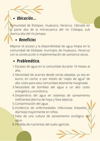 Comunidad de Elotepec, Huatusco, Veracruz. Ubicada en
la parte alta de la microcuenca del río Citlalapa, sub
cuenca alta del río Jamapa.
Ubicación...
Problemática.
Mejorar el acceso y la disponibilidad de agua limpia en la
comunidad de Elotepec municipio de Huatusco, Veracruz
con la construcción e implementación de sanitarios secos.
Beneficios
Escasez de agua en la comunidad durante 10 meses al
año.
Necesidad de acarreo desde zonas alejadas, ya sea en
burro, en coche, o por medio de “viajes de agua” de
alto costo para esta comunidad altamente marginada.
Necesidad de bombeo del agua a un alto costo
energético y económico.
Desperdicio del agua en sistemas de saneamiento
ineficientes (letrina de hoyo y fosa séptica).
Contaminación del agua.
Incidencia de enfermedades infecciosas (hepatitis y
diarreas) mayormente en niños.
Falta de una cultura de saneamiento ecológico del
agua.
Pérdida de nutrientes del suelo agrícola.
1.
2.
3.
4.
5.
6.
7.
8.
 