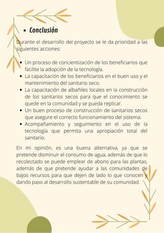 Un proceso de concientización de los beneficiarios que
facilite la adopción de la tecnología.
La capacitación de los beneficiarios en el buen uso y el
mantenimiento del sanitario seco.
La capacitación de albañiles locales en la construcción
de los sanitarios secos para que el conocimiento se
quede en la comunidad y se pueda replicar.
Un buen proceso de construcción de sanitarios secos
que asegure el correcto funcionamiento del sistema.
Acompañamiento y seguimiento en el uso de la
tecnología que permita una apropiación total del
sanitario.
Durante el desarrollo del proyecto se le da prioridad a las
siguientes acciones:
Conclusión
En mi opinión, es una buena alternativa, ya que se
pretende disminuir el consumo de agua, además de que lo
recolectado se puede emplear de abono para las plantas,
además de que pretende ayudar a las comunidades de
bajos recursos para que dejen de lado lo que conocen y
dando paso al desarrollo sustentable de su comunidad.
 
