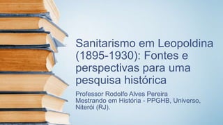 Sanitarismo em Leopoldina
(1895-1930): Fontes e
perspectivas para uma
pesquisa histórica
Professor Rodolfo Alves Pereira
Mestrando em História - PPGHB, Universo,
Niterói (RJ).
 