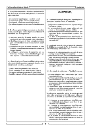 Prefeitura Municipal de Niterói Sanitarista
3
8 - Aproposta de estimular a atividade comunitária junto
aos serviços de saúde na condução do SUS tem como
objetivo explícito:
a) incrementar a participação e controle social
b) economizar gastos com recursos humanos
c) disciplinar, controlar e reprimir a população
d) economizargastoscominfra-estruturadesaneamento
9 - O enfoque epidemiológico no modelo de atenção à
saúde proposto pela Norma Operacional Básica 96
recomenda aos municípios que:
a) restrinjam as ações de saúde àquelas de cunho
estritamente preventivo, pois são muito mais eficazes
b) identifiquem grupos de risco em cada município,
para a eventualidade de ser necessário isolá-los em
quarentena
c) privilegiem as ações de saúde centradas no meio
ambiente,naqualidadedevidaenanoçãodeatenção
integral à saúde
d) notifiquem a emergência de epidemias em seu
território à Fundação Nacional de Saúde, para que
esta proceda a campanhas de imunização
10 - Segundo a Norma Operacional Básica 96, a relação
entre os serviços de saúde e a população deve ter, como
foco principal, uma ética pautada por:
a) lógica política vigente em cada município
b) princípios básicos do código de ética médica
c) proposta coletiva que transcende o individual
d) padrõesregionaisdefinidosnasconstituiçõesestaduais
SANITARISTA
11 - EmrelaçãoàtransiçãodemográficanoBrasil,pode-se
dizer que o envelhecimento da população:
a) se processou de forma muito mais rápida e abrupta
do que na Europa
b) é um aspecto irrelevante para a saúde, pois não
muda as demandas por atenção médica
c) se deve ao progresso das técnicas médicas, que
reduziram a taxa de mortalidade brasileira nos
últimos anos
d) se deve ao Programa Nacional de Controle da
Natalidade, implementado pelo Ministério da Saú-
de desde 1977
12 - Aprincipal causa de morte na população masculina
de 20-29 anos no estado do Rio de Janeiro é a lesão
por arma de fogo. Isto se deve ao:
a) aumento do índice de suicídios por meio de arma
de fogo na população jovem brasileira
b) falseamento de dados, pois o índice está aumentado
pelo sub-registro de outras causas de morte
c) colapso no atendimento de emergência, que não
responde de forma minimamente satisfatória
d) fato de se tratar de faixa etária pouco suscetível a
doenças, sendo mais freqüente a morte por causa
de origem externa
13 - Em relação às epidemias, é FALSO afirmar que:
a) o limiar epidêmico tem o mesmo valor que o limite
superior endêmico
b) o limite superior endêmico não é influenciado pelo
período de tempo que se usa para calculá-lo
c) o estabelecimento de um limiar epidêmico confiável
pressupõe um Sistema de Vigilância Epidemiológica
bem organizado
d) uma doença pode ter incidência menor do que
outras em uma determinada população e, mesmo
assim, ser considerada epidêmica
14 - Em uma população, a taxa de morte perinatal
entre mães fumantes é de 30/1000, e entre mães não
fumantes é de 20/ 1000. O risco relativo do fumo é de:
a) 1,5, ou seja, as fumantes têm um risco 50% maior
de mortalidade perinatal para seus filhos do que
as mães não fumantes
b) 1,5, ou seja, as fumantes têm um risco 50% maior
de mortalidade perinatal para seus filhos do que o
conjunto de mães da população
c) 0,66, ou seja, as fumantes têm um risco 66% maior
de mortalidade perinatal para seus filhos do que o
conjunto de mães da população
d) 0,66, ou seja, as fumantes têm um risco de cerca
de 66% maior de morte perinatal para os filhos do
que as mães não fumantes
 