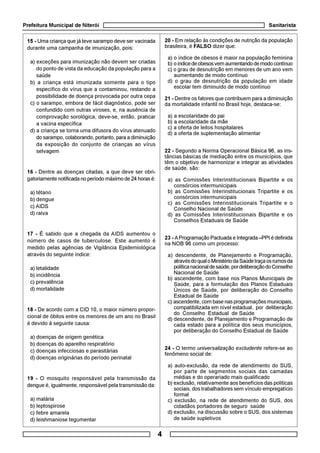 Prefeitura Municipal de Niterói Sanitarista
4
15 - Uma criança que já teve sarampo deve ser vacinada
durante uma campanha de imunização, pois:
a) exceções para imunização não devem ser criadas
do ponto de vista da educação da população para a
saúde
b) a criança está imunizada somente para o tipo
específico do vírus que a contaminou, restando a
possibilidade de doença provocada por outra cepa
c) o sarampo, embora de fácil diagnóstico, pode ser
confundido com outras viroses, e, na ausência de
comprovação sorológica, deve-se, então, praticar
a vacina específica
d) a criança se torna uma difusora do vírus atenuado
do sarampo, colaborando, portanto, para a diminuição
da exposição do conjunto de crianças ao vírus
selvagem
16 - Dentre as doenças citadas, a que deve ser obri-
gatoriamente notificada no período máximo de 24 horas é:
a) tétano
b) dengue
c) AIDS
d) raiva
17 - É sabido que a chegada da AIDS aumentou o
número de casos de tuberculose. Este aumento é
medido pelas agências de Vigilância Epidemiológica
através do seguinte índice:
a) letalidade
b) incidência
c) prevalência
d) mortalidade
18 - De acordo com a CID 10, o maior número propor-
cional de óbitos entre os menores de um ano no Brasil
é devido à seguinte causa:
a) doenças de origem genética
b) doenças do aparelho respiratório
c) doenças infecciosas e parasitárias
d) doenças originárias do período perinatal
19 - O mosquito responsável pela transmissão da
dengue é, igualmente, responsável pela transmissão da:
a) malária
b) leptospirose
c) febre amarela
d) leishmaniose tegumentar
20 - Em relação às condições de nutrição da população
brasileira, é FALSO dizer que:
a) o índice de obesos é maior na população feminina
b) oíndicedeobesosvemaumentandodemodocontínuo
c) o grau de desnutrição em menores de um ano vem
aumentando de modo contínuo
d) o grau de desnutrição da população em idade
escolar tem diminuído de modo contínuo
21 - Dentre os fatores que contribuem para a diminuição
da mortalidade infantil no Brasil hoje, destaca-se:
a) a escolaridade do pai
b) a escolaridade da mãe
c) a oferta de leitos hospitalares
d) a oferta de suplementação alimentar
22 - Segundo a Norma Operacional Básica 96, as ins-
tâncias básicas de mediação entre os municípios, que
têm o objetivo de harmonizar e integrar as atividades
de saúde, são:
a) as Comissões Interinstitucionais Bipartite e os
consórcios intermunicipais
b) as Comissões Interinstitucionais Tripartite e os
consórcios intermunicipais
c) as Comissões Interinstitucionais Tripartite e o
Conselho Nacional de Saúde
d) as Comissões Interinstitucionais Bipartite e os
Conselhos Estaduais de Saúde
23 - AProgramação Pactuada e Integrada –PPI é definida
na NOB 96 como um processo:
a) descendente, de Planejamento e Programação,
atravésdoqualoMinistériodaSaúdetraçaosrumosda
políticanacionaldesaúde,pordeliberaçãodoConselho
Nacional de Saúde
b) ascendente, com base nos Planos Municipais de
Saúde, para a formulação dos Planos Estaduais
Únicos de Saúde, por deliberação do Conselho
Estadual de Saúde
c) ascendente, com base nas programações municipais,
compatibilizada em nível estadual, por deliberação
do Conselho Estadual de Saúde
d) descendente, de Planejamento e Programação de
cada estado para a política dos seus municípios,
por deliberação do Conselho Estadual de Saúde
24 - O termo universalização excludente refere-se ao
fenômeno social de:
a) auto-exclusão, da rede de atendimento do SUS,
por parte de segmentos sociais das camadas
médias e do operariado mais qualificado
b) exclusão, relativamente aos benefícios das políticas
sociais, dos trabalhadores sem vínculo empregatício
formal
c) exclusão, na rede de atendimento do SUS, dos
cidadãos portadores de seguro saúde
d) exclusão, na discussão sobre o SUS, dos sistemas
de saúde supletivos
 
