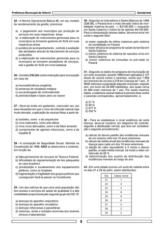 Prefeitura Municipal de Niterói Sanitarista
5
25 - A Norma Operacional Básica 96, em seu modelo
de reordenamento da gestão, preconiza:
a) o pagamento aos municípios por produção de
serviços em suas respectivas áreas
b) a elaboração de instrumentos gerenciais para os
municípios se tornarem gestores do SUS em suas
respectivas áreas
c) a prática de acompanhamento , controle e avaliação
das atividades através do faturamento de serviços
produzidos
d) a elaboração de instrumentos gerenciais para os
municípios se tornarem prestadores de serviços,
sob a gestão do SUS em nível estadual
26 - Constitui FALSA contra-indicação para imunização
um caso de:
a) imunodeficiência congênita
b) presença de neoplasia maligna
c) uso prolongado de corticosteróide
d) prematuridade e baixo peso ao nascer
27 - Deve-se evitar em gestantes, reservado seu uso
para situações em que o risco da infecção natural seja
muito elevado, a aplicação de vacinas feitas a partir de:
a) toxóides, como o da coqueluche
b) vírus inativados, como anti-rábica
c) vírus vivos atenuados, como a da febre amarela
d) componentes de agentes infecciosos, como a da
hepatite B
28 - A concepção de Seguridade Social, definida na
Constituição de 1988, NÃO se desenvolve a contento,
em função da:
a) falta permanente de recursos do Tesouro Federal
b) dificuldade de regulamentação de leis adequadas
ao caso brasileiro
c) privatização e sucateamento dos equipamentos
públicos, como os hospitais
d) fragmentação e fragilidade dos grupos políticos que
conseguiram fazê-la passar na Constituinte
29 - Um dos indícios de que uma certa população não
tem acesso a serviços de saúde de qualidade é a alta
mortalidade proporcional pelo seguinte grupo da CID 10:
a) doenças do aparelho respiratório
b) doenças do aparelho circulatório
c) doenças infecciosas e parasitárias
d) sintomas, sinais e achados anormais dos exames
clínicos e laboratoriais
30 - Segundo os Indicadores e Dados Básicos de 1998
(IDB 98), o Paraná teve o mais elevado índice de mor-
talidade materna do país — 83/100.000 — enquanto
em Santa Catarina o índice foi de apenas 44/100.000.
Para a interpretação desses dados, devemos levar em
conta o seguinte fator:
a) maior captação de óbitos maternos pelo sistema
de mortalidade no Paraná
b) maior eficácia do programa de saúde da família em
Santa Catarina
c) menor cobertura do sistema de nascidos vivos em
Santa Catarina
d) menor cobertura de consultas no pré-natal no
Paraná
31 - Segundo os dados do programa de imunização de
um certo município, durante 1998 foram aplicadas 2.127
doses de vacina contra o sarampo, sendo que 1.909
em menores de um ano e 218 em crianças de 1 ano. O
IBGE estimava a população daquele município, naquele
ano, em torno de 24.000 habitantes, dos quais cerca
de 400 eram menores de 1 ano. Por esses mesmos
dados, a cobertura vacinal relativa à primeira dose contra
o sarampo correspondeu, aproximadamente, a:
a) 21 %
b) 90 %
c) 477 %
d) 532 %
32 - Para se estabelecer o nível endêmico de certa
doença, deve-se construir um diagrama de controle,
segundo a distribuição normal, que leve em considera-
ção o seguinte procedimento:
a) cálculo do desvio padrão das incidências mensais
de um mesmo mês nos 10 anos anteriores
b) cálculo da média anual das incidências mensais da
doença para cada um dos 10 anos anteriores
c) adição do valor equivalente a 3 vezes o desvio
padrão, a cada média mensal, de modo a obter um
intervalo de 95 %
d) determinação dos quartis da distribuição das
incidências mensais ao longo do ano
33 - Em uma cidade ocorreu um surto de rubéola entre
os dias 21 e 29 de julho, assim distribuídos:
Dia Casos novos
21 1
22 2
23 3
24 8
25 9
26 6
27 5
28 2
29 2
 