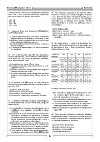 Prefeitura Municipal de Niterói Sanitarista
6
Categoria de 1995 1996 1997 1998/1999
exposição
Masc. Fem. Masc. Fem. Masc. Fem. Masc. Fem.
Sexual 7057 2376 7288 2959 6593 3015 5615 2716
Homossexual 2946 — 2963 — 2509 — 1859 —
Bissexual 1618 — 1517 — 1411 — 1257 —
Heterosexual 2493 2376 2808 2959 2673 3015 2499 2716
Sangüínea 3309 798 3255 924 2686 731 1415 370
UDI 3027 613 2988 716 2521 599 1397 369
Hemofílico 64 — 53 — 49 — 16 —
Transfusão 218 185 214 208 116 132 2 1
Perinatal 265 297 338 357 286 334 197 198
Sabendo-se que o período de incubação da rubéola varia
entre 14 e 21 dias, podemos afirmar que a exposição
que gerou esse surto ocorreu entre os dias:
a) 3 e 6
b) 7 e 8
c) 9 e 15
d) 15 e 21
34 - A suspeita de um caso de sarampo NÃO pode ser
confirmada quando:
a) vínculo epidemiológico com caso confirmado
laboratorialmentetiverocorridohá,pelomenos,42dias
b) óbito com clínica compatível tiver ocorrido sem que
tenha sido possível coletar exames
c) a interpretação dos exames laboratoriais for positiva
para o sarampo
d) a investigação epidemiológica não tiver sido realizada
ou concluída
35 - Um recém-nascido cuja mãe, com diagnóstico
comprovado de sífilis, tomou, vinte dias antes do parto,
duas doses de 2.400.000 UI de penicilina benzatina,
deve ser considerado como:
a) um caso curado pois a mãe se tratou
b) um caso confirmado, independentemente da reali-
zação de exames
c) um caso confirmado, se apresentar teste reagínico
positivo em quaisquer níveis
d) um caso confirmado, se apresentar teste reagínico
positivo em níveis iguais ao da mãe na ocasião do
parto
36 - A variável que NÃO pode ser relacionada ao
aumento da expectativa de vida da população brasileira
nos anos 80 é:
a) redução da fecundidade
b) elevação da renda per capita
c) aumento da escolaridade das mulheres
d) aumento da cobertura da rede básica de saúde
37 - As diretrizes do Ministério da Saúde para o Programa
de Saúde da Família incluem, desde 1998, a seguinte
determinação:
a) a ampliação da cobertura da rede básica com a
criação de novas equipes e construção de novas
unidades
b) as equipes de saúde devem contar no mínimo com
um médico de família ou generalista e agentes
comunitários, podendo, conforme as especificidades
locais, incorporar outros profissionais, como o
enfermeiro e o auxiliar de enfermagem
c) as equipes de saúde devem se responsabilizar pelo
acompanhamento de indivíduos e famílias que
necessitem utilizar consultas especializadas,
procedimentos diagnósticos e/ou internações
d) cada equipe de saúde deve ser responsável por
uma área na qual residam entre 1000 e 2500 famílias
38 - Para analisar a qualidade do pré-natal em vários
estados da Federação, um estudo se propõe a comparar
o risco de morte por tétano neonatal. Supondo que os
dados disponíveis sejam confiáveis, um indicador
adequado para ser utilizado nesse estudo pode ser
obtido dividindo-se o número de óbitos por tétano
neonatal pelo:
a) total da população
b) número de nascidos vivos
c) número de casos de tétano neo-natal
d) pelo número de mulheres não vacinadas durante a
gestação
39 - Os dados abaixo — relativos à distribuição dos
casos de AIDS segundo categoria de exposição, ano
do diagnóstico e sexo — foram retirados do Boletim
Epidemiológico do SUS.
Os dados permitem concluir que:
a) há uma redução da progressão da epidemia entre
os homens a partir de 97, sobretudo no que se
refere à exposição homossexual
b) há uma redução na progressão da epidemia entre
os homens usuários de drogas endovenosas
c) a transmissão heterossexual é a categoria de
exposição mais freqüente nos casos do Brasil
d) há uma acentuada redução da transmissão perinatal
após 1997
40 - Vários conceitos e indicadores podem ser utilizados
para a programação e a avaliação do pré-natal. O tempo
médio de atendimento considerado ideal se relaciona
ao seguinte parâmetro de eficiência:
a) concentração de consultas
b) rendimento do instrumento
c) cobertura de população
d) qualidade da atenção
 