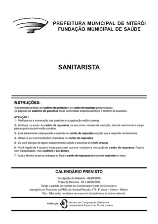 SANITARISTA
CALENDÁRIO PREVISTO
Divulgação do Gabarito - 04/06/2000
Prazo de Recurso - 05 e 06/06/2000
Dirigir o pedido de revisão ao Coordenador Geral do Concurso e
entregá-lo no Protocolo da FMS, Av. Amaral Peixoto, 171, 4º andar - Centro - Niterói.
Obs.: Não serão recebidos recursos em local diverso do acima referido.
Você receberádofiscal:umcadernodequestões e umcartão de respostas personalizado.
As páginas do caderno de questões estão numeradas seqüencialmente e contêm 50 questões.
ATENÇÃO !
1 - Verifique se a numeração das questões e a paginação estão corretas.
2 - Verifique no verso do cartão de respostas, se seu nome, número de inscrição, data de nascimento e cargo
para o qual concorre estão corretos.
3 - Leia atentamente cada questão e assinale no cartão de respostas a opção que a responde corretamente.
4 - Observe as recomendações impressas no cartão de respostas.
5 - Se você precisar de algum esclarecimento solicite a presença do chefe de local.
6 - Você dispõe de 4 (quatro) horas para fazer a prova, inclusive a marcação do cartão de respostas. Faça-a
com tranqüilidade, mas controle o seu tempo.
7 - Após o término da prova, entregue ao fiscal o cartão de respostas devidamente assinado no verso.
INSTRUÇÕES:
PREFEITURA MUNICIPAL DE NITERÓI
FUNDAÇÃO MUNICIPAL DE SAÚDE
Núcleo de Computação Eletrônica
Universidade Federal do Rio de Janeiro
Realização
 