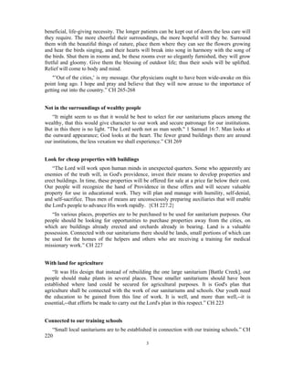 beneficial, life-giving necessity. The longer patients can be kept out of doors the less care will 
they require. The more cheerful their surroundings, the more hopeful will they be. Surround 
them with the beautiful things of nature, place them where they can see the flowers growing 
and hear the birds singing, and their hearts will break into song in harmony with the song of 
the birds. Shut them in rooms and, be these rooms ever so elegantly furnished, they will grow 
fretful and gloomy. Give them the blessing of outdoor life; thus their souls will be uplifted. 
Relief will come to body and mind. 
"’Out of the cities,’ is my message. Our physicians ought to have been wide-awake on this 
point long ago. I hope and pray and believe that they will now arouse to the importance of 
getting out into the country.” CH 265-268 
3 
Not in the surroundings of wealthy people 
“It might seem to us that it would be best to select for our sanitariums places among the 
wealthy, that this would give character to our work and secure patronage for our institutions. 
But in this there is no light. "The Lord seeth not as man seeth." 1 Samuel 16:7. Man looks at 
the outward appearance; God looks at the heart. The fewer grand buildings there are around 
our institutions, the less vexation we shall experience.” CH 269 
Look for cheap properties with buildings 
“The Lord will work upon human minds in unexpected quarters. Some who apparently are 
enemies of the truth will, in God's providence, invest their means to develop properties and 
erect buildings. In time, these properties will be offered for sale at a price far below their cost. 
Our people will recognize the hand of Providence in these offers and will secure valuable 
property for use in educational work. They will plan and manage with humility, self-denial, 
and self-sacrifice. Thus men of means are unconsciously preparing auxiliaries that will enable 
the Lord's people to advance His work rapidly. {CH 227.2} 
“In various places, properties are to be purchased to be used for sanitarium purposes. Our 
people should be looking for opportunities to purchase properties away from the cities, on 
which are buildings already erected and orchards already in bearing. Land is a valuable 
possession. Connected with our sanitariums there should be lands, small portions of which can 
be used for the homes of the helpers and others who are receiving a training for medical 
missionary work.” CH 227 
With land for agriculture 
“It was His design that instead of rebuilding the one large sanitarium [Battle Creek], our 
people should make plants in several places. These smaller sanitariums should have been 
established where land could be secured for agricultural purposes. It is God's plan that 
agriculture shall be connected with the work of our sanitariums and schools. Our youth need 
the education to be gained from this line of work. It is well, and more than well,--it is 
essential,--that efforts be made to carry out the Lord's plan in this respect.” CH 223 
Connected to our training schools 
“Small local sanitariums are to be established in connection with our training schools.” CH 
220 
 
