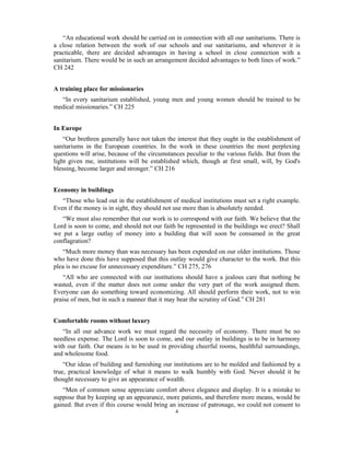 “An educational work should be carried on in connection with all our sanitariums. There is 
a close relation between the work of our schools and our sanitariums, and wherever it is 
practicable, there are decided advantages in having a school in close connection with a 
sanitarium. There would be in such an arrangement decided advantages to both lines of work.” 
CH 242 
4 
A training place for missionaries 
“In every sanitarium established, young men and young women should be trained to be 
medical missionaries.” CH 225 
In Europe 
“Our brethren generally have not taken the interest that they ought in the establishment of 
sanitariums in the European countries. In the work in these countries the most perplexing 
questions will arise, because of the circumstances peculiar to the various fields. But from the 
light given me, institutions will be established which, though at first small, will, by God's 
blessing, become larger and stronger.” CH 216 
Economy in buildings 
“Those who lead out in the establishment of medical institutions must set a right example. 
Even if the money is in sight, they should not use more than is absolutely needed. 
“We must also remember that our work is to correspond with our faith. We believe that the 
Lord is soon to come, and should not our faith be represented in the buildings we erect? Shall 
we put a large outlay of money into a building that will soon be consumed in the great 
conflagration? 
“Much more money than was necessary has been expended on our older institutions. Those 
who have done this have supposed that this outlay would give character to the work. But this 
plea is no excuse for unnecessary expenditure.” CH 275, 276 
“All who are connected with our institutions should have a jealous care that nothing be 
wasted, even if the matter does not come under the very part of the work assigned them. 
Everyone can do something toward economizing. All should perform their work, not to win 
praise of men, but in such a manner that it may bear the scrutiny of God.” CH 281 
Comfortable rooms without luxury 
“In all our advance work we must regard the necessity of economy. There must be no 
needless expense. The Lord is soon to come, and our outlay in buildings is to be in harmony 
with our faith. Our means is to be used in providing cheerful rooms, healthful surroundings, 
and wholesome food. 
“Our ideas of building and furnishing our institutions are to be molded and fashioned by a 
true, practical knowledge of what it means to walk humbly with God. Never should it be 
thought necessary to give an appearance of wealth. 
“Men of common sense appreciate comfort above elegance and display. It is a mistake to 
suppose that by keeping up an appearance, more patients, and therefore more means, would be 
gained. But even if this course would bring an increase of patronage, we could not consent to 
 