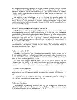 have our sanitariums furnished according to the luxurious ideas of the age. Christian influence 
is too valuable to be sacrificed in this way. All the surroundings, inside and outside our 
institutions, must be in harmony with the teachings of Christ and the expression of our faith. 
Our work in all its departments should be an illustration, not of display and extravagance, but 
of sanctified judgment. 
It is not large, expensive buildings, it is not rich furniture, it is not tables loaded with 
delicacies, that will give our work influence and success. It is the faith that works by love and 
purifies the soul; it is the atmosphere of grace that surrounds the believer, the Holy Spirit 
working upon the mind and heart, that makes him a savor of life unto life and enables God to 
bless his work.” CH 277, 278 
Prosperity depends upon God’s blessings, not human skills 
“The Lord revealed that the prosperity of the sanitarium was not to be dependent alone 
upon the knowledge and skill of its physicians, but upon the favor of God. It was to be known 
as an institution where God was acknowledged as the Monarch of the universe, an institution 
that was under His special supervision. Its managers were to make God first and last and best 
in everything. And in this was to be its strength. If conducted in a manner that God could 
approve, it would be highly successful and would stand in advance of all other institutions of 
the kind in the world.” CH 205 
“The success of the sanitarium depends upon its maintaining the simplicity of godliness 
and shunning the world's follies in eating, drinking, dressing, and amusements. It must be 
reformatory in all its principles.” CH 255 
5 
For the poor and for the rich 
“Everywhere there is a work to be done for all classes of society. We are to come close to 
the poor and depraved, those who have fallen through intemperance. And, at the same time, we 
are not to forget the higher classes--the lawyers, ministers, senators, and judges, many of 
whom are slaves to intemperate habits.” CH 218 
“We are to invite everyone--the high and the low, the rich and the poor, all sects and 
classes--to share the benefits of our medical institutions. We receive into our institutions 
people of all denominations. But as for ourselves, we are strictly denominational;” CH 246 
God-fearing doctors and nurses 
“Institutions for the care of the sick are to be established, where men and women may be 
placed under the care of God-fearing medical missionaries and be treated without drugs.” CH 
212 
“A physician is not fit for medical missionary work until he has gained a knowledge of 
Him who came to save perishing, sin-sick souls.” CH 213 
Well prepared physicians 
“The physicians are not quacks nor infidels, but men who understand the human system 
and the best methods of treating disease, men who fear God and who have an earnest interest 
for the moral and spiritual welfare of their patients.” CH 256 
 