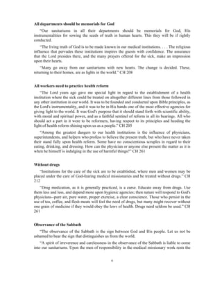 All departments should be memorials for God 
“Our sanitariums in all their departments should be memorials for God, His 
instrumentalities for sowing the seeds of truth in human hearts. This they will be if rightly 
conducted. 
“The living truth of God is to be made known in our medical institutions. . . . The religious 
influence that pervades these institutions inspires the guests with confidence. The assurance 
that the Lord presides there, and the many prayers offered for the sick, make an impression 
upon their hearts. 
“Many go away from our sanitariums with new hearts. The change is decided. These, 
returning to their homes, are as lights in the world.” CH 208 
6 
All workers need to practice health reform 
“The Lord years ago gave me special light in regard to the establishment of a health 
institution where the sick could be treated on altogether different lines from those followed in 
any other institution in our world. It was to be founded and conducted upon Bible principles, as 
the Lord's instrumentality, and it was to be in His hands one of the most effective agencies for 
giving light to the world. It was God's purpose that it should stand forth with scientific ability, 
with moral and spiritual power, and as a faithful sentinel of reform in all its bearings. All who 
should act a part in it were to be reformers, having respect to its principles and heeding the 
light of health reform shining upon us as a people.” CH 205 
“Among the greatest dangers to our health institutions is the influence of physicians, 
superintendents, and helpers who profess to believe the present truth, but who have never taken 
their stand fully upon health reform. Some have no conscientious scruples in regard to their 
eating, drinking, and dressing. How can the physician or anyone else present the matter as it is 
when he himself is indulging in the use of harmful things?” CH 261 
Without drugs 
“Institutions for the care of the sick are to be established, where men and women may be 
placed under the care of God-fearing medical missionaries and be treated without drugs.” CH 
212 
“Drug medication, as it is generally practiced, is a curse. Educate away from drugs. Use 
them less and less, and depend more upon hygienic agencies; then nature will respond to God's 
physicians--pure air, pure water, proper exercise, a clear conscience. Those who persist in the 
use of tea, coffee, and flesh meats will feel the need of drugs, but many might recover without 
one grain of medicine if they would obey the laws of health. Drugs need seldom be used.” CH 
261 
Observance of the Sabbath 
“The observance of the Sabbath is the sign between God and His people. Let us not be 
ashamed to bear the sign that distinguishes us from the world. 
“A spirit of irreverence and carelessness in the observance of the Sabbath is liable to come 
into our sanitariums. Upon the men of responsibility in the medical missionary work rests the 
 