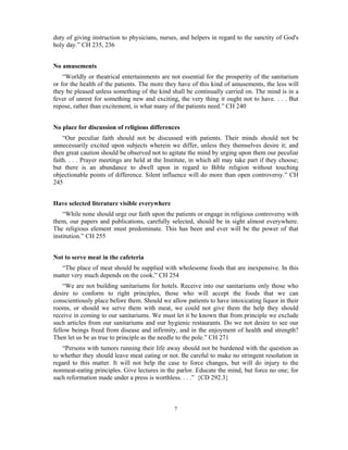 duty of giving instruction to physicians, nurses, and helpers in regard to the sanctity of God's 
holy day.” CH 235, 236 
7 
No amusements 
“Worldly or theatrical entertainments are not essential for the prosperity of the sanitarium 
or for the health of the patients. The more they have of this kind of amusements, the less will 
they be pleased unless something of the kind shall be continually carried on. The mind is in a 
fever of unrest for something new and exciting, the very thing it ought not to have. . . . But 
repose, rather than excitement, is what many of the patients need.” CH 240 
No place for discussion of religious differences 
“Our peculiar faith should not be discussed with patients. Their minds should not be 
unnecessarily excited upon subjects wherein we differ, unless they themselves desire it; and 
then great caution should be observed not to agitate the mind by urging upon them our peculiar 
faith. . . . Prayer meetings are held at the Institute, in which all may take part if they choose; 
but there is an abundance to dwell upon in regard to Bible religion without touching 
objectionable points of difference. Silent influence will do more than open controversy.” CH 
245 
Have selected literature visible everywhere 
“While none should urge our faith upon the patients or engage in religious controversy with 
them, our papers and publications, carefully selected, should be in sight almost everywhere. 
The religious element must predominate. This has been and ever will be the power of that 
institution.” CH 255 
Not to serve meat in the cafeteria 
“The place of meat should be supplied with wholesome foods that are inexpensive. In this 
matter very much depends on the cook.” CH 254 
“We are not building sanitariums for hotels. Receive into our sanitariums only those who 
desire to conform to right principles, those who will accept the foods that we can 
conscientiously place before them. Should we allow patients to have intoxicating liquor in their 
rooms, or should we serve them with meat, we could not give them the help they should 
receive in coming to our sanitariums. We must let it be known that from principle we exclude 
such articles from our sanitariums and our hygienic restaurants. Do we not desire to see our 
fellow beings freed from disease and infirmity, and in the enjoyment of health and strength? 
Then let us be as true to principle as the needle to the pole.” CH 271 
“Persons with tumors running their life away should not be burdened with the question as 
to whether they should leave meat eating or not. Be careful to make no stringent resolution in 
regard to this matter. It will not help the case to force changes, but will do injury to the 
nonmeat-eating principles. Give lectures in the parlor. Educate the mind, but force no one; for 
such reformation made under a press is worthless. . . .” {CD 292.3} 
 