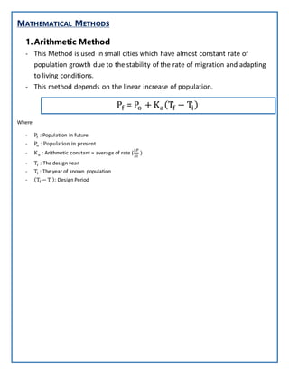 MATHEMATICAL METHODS
1.Arithmetic Method
- This Method is used in small cities which have almost constant rate of
population growth due to the stability of the rate of migration and adapting
to living conditions.
- This method depends on the linear increase of population.
Pf = Po + Ka(Tf − Ti)
Where
- Pf : Population in future
- Po : Population in present
- Ka : Arithmetic constant = average of rate (
∆P
∆t
)
- Tf : The design year
- Ti : The year of known population
- (Tf − Ti): Design Period
 