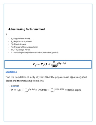 4.Increasing factor method
If
- Pf : Populationin future
- Po : Population in present
- Tf : The design year
- Ti : The year of known population
- (Tf − Ti): Design Period
- X : increasing factor (the annualrate of populationgrowth)
𝑷 𝒇 = 𝑷 𝒐(𝟏 +
𝒙
𝟏𝟎𝟎
)(𝒕 𝒇−𝒕 𝒐)
Example 4
Find the population of a city at year 2026 if the population at 1996 was 39000
capita and the increasing rate is 2.5%
- Solution
- Pf = Po(1 +
x
100
)(tf−to)
= 39000(1 +
2.5
100
)2026−1996
= 81805 capita
 