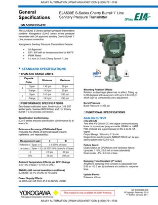 General
Specifications
GS 530SCBS-01E
EJA530E S-Series Cherry Burrell ‘I’ Line
Sanitary Pressure Transmitter
GS 530SCBS-01E
©Copyright February 2016
1st
Edition January 2017
This product is only available in North America.
The EJA530E S-Series sanitary pressure transmitters
combine Yokogawa’s EJA-E series in-line pressure
transmitter with 3A approved sanitary Cherry Burrell ‘I’
Line process connection.
Yokogawa’s Sanitary Pressure Transmitters Feature:
 3A Approved
 CIP / SIP with an temperature limit of 400⁰ F
 IP69K Rated
 1½ inch or 2 inch Cherry Burrell ‘I’ Line
▪ STANDARD SPECIFICATIONS
▫ SPAN AND RANGE LIMITS
□PERFORMANCE SPECIFICATIONS
Zero-based calibrated span, linear output, 316 SST
wetted parts, Neobee M20 fill fluid, and 1½” Cherry
Burrell ‘I’ Line process connection.
Specification Conformance
EJA-E series ensures specification conformance to at
least ±3σ.
Reference Accuracy of Calibrated Span
(Includes the effects of terminal-based linearity,
hysteresis, and repeatability)
Ambient Temperature Effects per 50⁰F Change
± (0.15% of Span + 0.15% of URL)
Stability (All normal operation conditions)
EJA530E: ±0.1% of URL for 10 years
Power Supply Effects
±0.005% per volt (from 21.6 to 32VDC, 350Ω)
Mounting Position Effects
Rotation in diaphragm plane has no effect. Tilting up
to 90 degrees will cause zero shift up to 0.84 inH₂O
which can be corrected by zero adjustment.
Burst Pressure
Burst Pressure: 4,350 psi
□FUNCTIONAL SPECIFICATIONS
ANALOG OUTPUT
(4 to 20 mA)
Two wire 4 to 20 mA DC with digital communications,
linear or square root programmable, BRAIN or HART
FSK protocol are superimposed on the 4 to 20 mA
signal.
Output Range: 3.6 mA to 21.6 mA
Output limits conforming to NAMUR NE43 can be pre-
set by option code /C2 or /C3.
Failure Alarm
Output status at CPU failure and hardware failure:
Up-scale: 110%, 21.6 mA or more (standard)
Down-scale: -5%, 3.2 mA or less
Damping Time Constant (1st
order)
Amplifier’s damping time constant is adjustable from
0.00 to 100.0 sec by software and added to response
time.
Update Period
Pressure: 45 ms
ARJAY AUTOMATION | WWW.ARJAYNET.COM | (800) 761-1749
ARJAY AUTOMATION | WWW.ARJAYNET.COM | (800) 761-1749
 