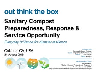 out think the box
Sanitary Compost
Preparedness, Response &
Service Opportunity
Everyday brilliance for disaster resilience
Oakland, CA, USA
31 August 2018
Kimberly King
Renewable Energy Engineer
Email: kimgerly@outthinkthebox.net
Mobile: +1 415 832 9084
Skype: kimgerly
Recommended Citation
Kimberly King,
“Sanitary Compost Preparedness, Response &
Service Opportunity (2018).
http://www.outthinkthebox.net/projects/sancompost_svcmkt.pdf
 