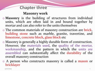 Chapter three
Masonry work
o Masonry is the building of structures from individual
units, which are often laid in and bound together by
mortar and can also refer to the units themselves
o The common materials of masonry construction are brick,
building stone such as marble, granite, travertine, and
limestone, concrete block, glass block etc
o Masonry is generally a highly durable form of construction.
However, the materials used, the quality of the mortar,
workmanship, and the pattern in which the units are
assembled can substantially affect the durability of the
overall masonry construction
o A person who constructs masonry is called a mason or
bricklayer
3/20/2024 1
 