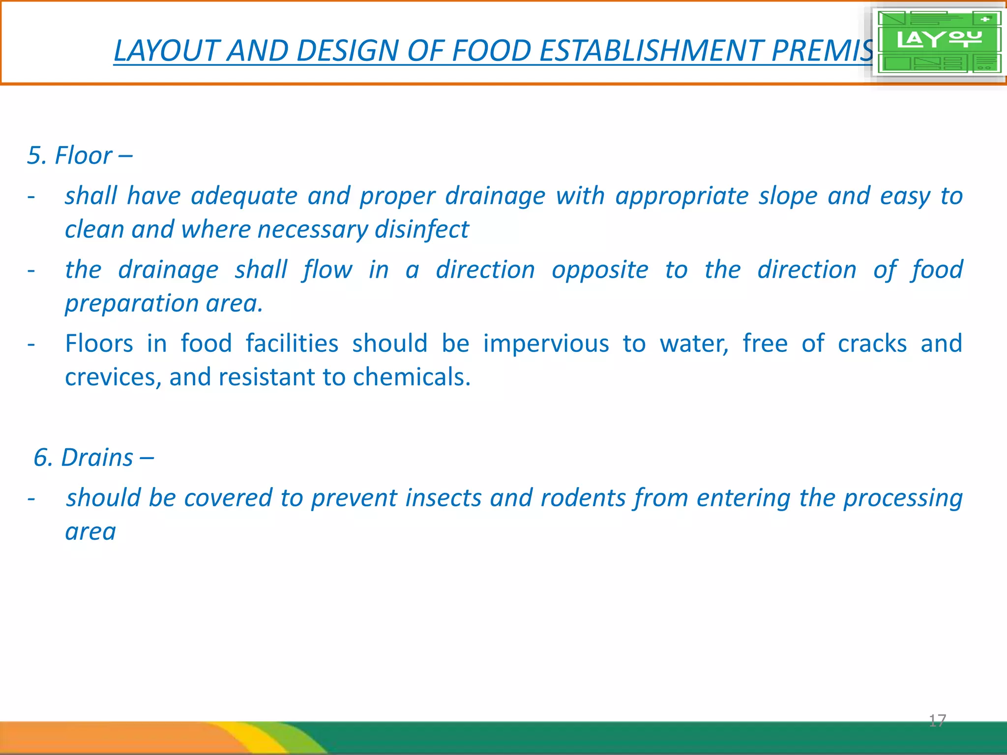 LAYOUT AND DESIGN OF FOOD ESTABLISHMENT PREMISES
5. Floor –
- shall have adequate and proper drainage with appropriate slope and easy to
clean and where necessary disinfect
- the drainage shall flow in a direction opposite to the direction of food
preparation area.
- Floors in food facilities should be impervious to water, free of cracks and
crevices, and resistant to chemicals.
6. Drains –
- should be covered to prevent insects and rodents from entering the processing
area
17
 