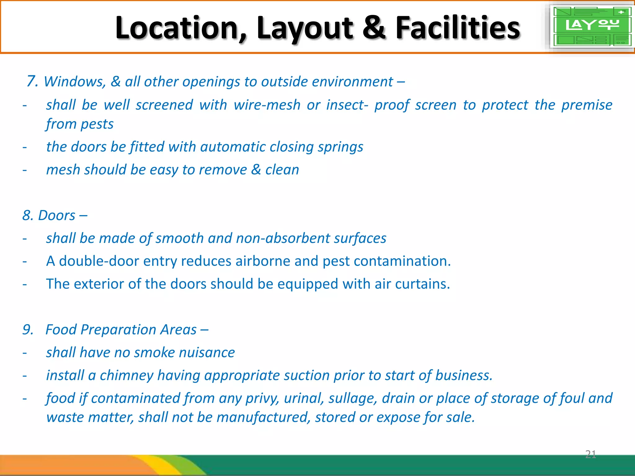 Location, Layout & Facilities
7. Windows, & all other openings to outside environment –
- shall be well screened with wire-mesh or insect- proof screen to protect the premise
from pests
- the doors be fitted with automatic closing springs
- mesh should be easy to remove & clean
8. Doors –
- shall be made of smooth and non-absorbent surfaces
- A double-door entry reduces airborne and pest contamination.
- The exterior of the doors should be equipped with air curtains.
9. Food Preparation Areas –
- shall have no smoke nuisance
- install a chimney having appropriate suction prior to start of business.
- food if contaminated from any privy, urinal, sullage, drain or place of storage of foul and
waste matter, shall not be manufactured, stored or expose for sale.
21
 