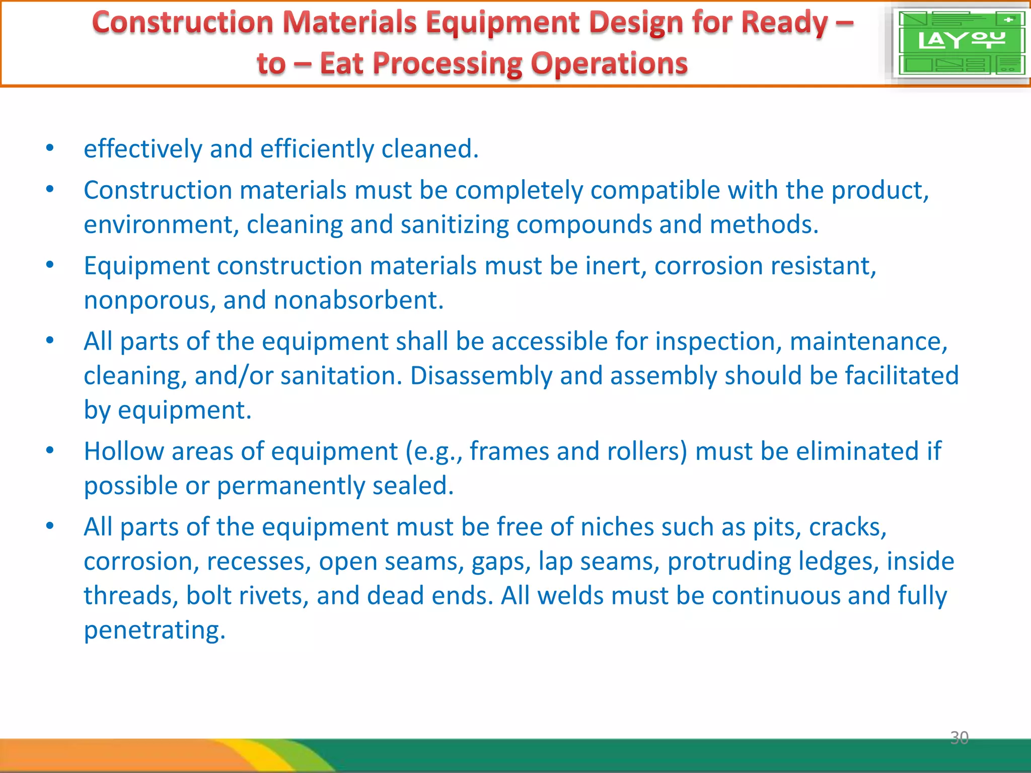 • effectively and efficiently cleaned.
• Construction materials must be completely compatible with the product,
environment, cleaning and sanitizing compounds and methods.
• Equipment construction materials must be inert, corrosion resistant,
nonporous, and nonabsorbent.
• All parts of the equipment shall be accessible for inspection, maintenance,
cleaning, and/or sanitation. Disassembly and assembly should be facilitated
by equipment.
• Hollow areas of equipment (e.g., frames and rollers) must be eliminated if
possible or permanently sealed.
• All parts of the equipment must be free of niches such as pits, cracks,
corrosion, recesses, open seams, gaps, lap seams, protruding ledges, inside
threads, bolt rivets, and dead ends. All welds must be continuous and fully
penetrating.
30
 