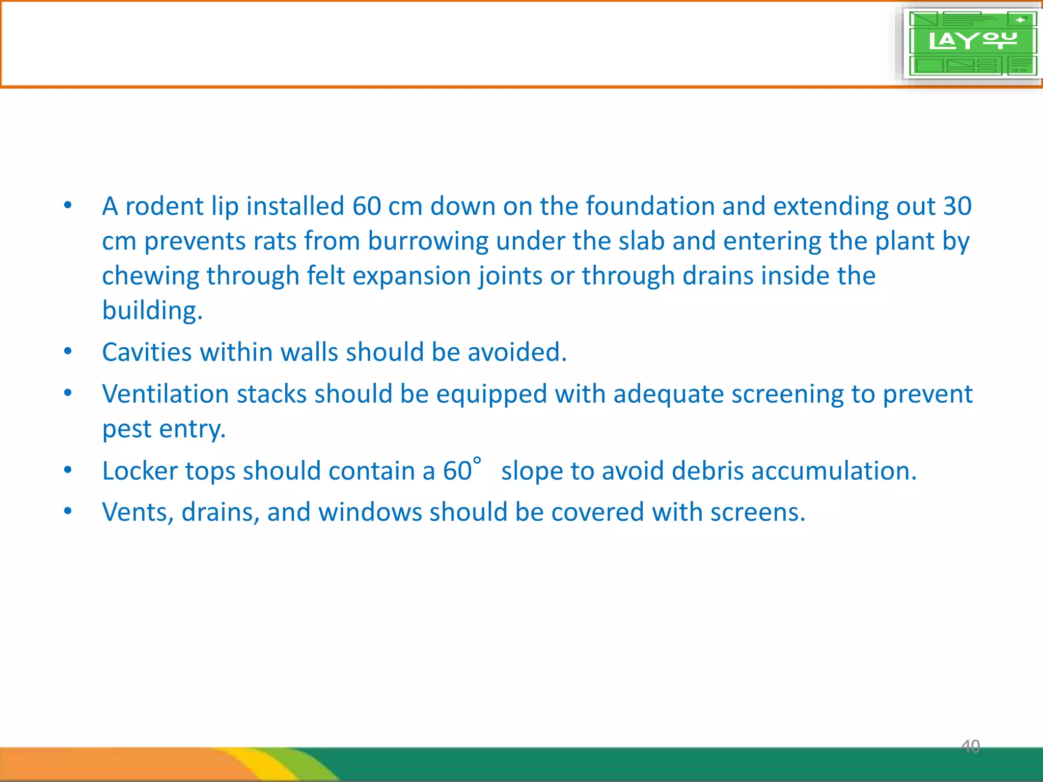 • A rodent lip installed 60 cm down on the foundation and extending out 30
cm prevents rats from burrowing under the slab and entering the plant by
chewing through felt expansion joints or through drains inside the
building.
• Cavities within walls should be avoided.
• Ventilation stacks should be equipped with adequate screening to prevent
pest entry.
• Locker tops should contain a 60°slope to avoid debris accumulation.
• Vents, drains, and windows should be covered with screens.
40
 