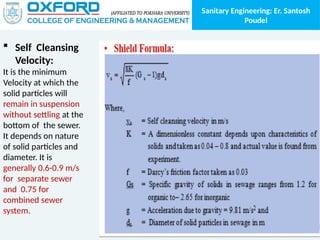 Sanitary Engineering: Er. Santosh
Poudel
 Self Cleansing
Velocity:
It is the minimum
Velocity at which the
solid particles will
remain in suspension
without settling at the
bottom of the sewer.
It depends on nature
of solid particles and
diameter. It is
generally 0.6-0.9 m/s
for separate sewer
and 0.75 for
combined sewer
system.
 
