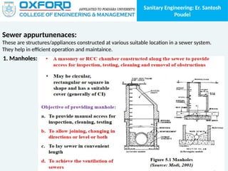 Sanitary Engineering: Er. Santosh
Poudel
Sewer appurtunenaces:
These are structures/appliances constructed at various suitable location in a sewer system.
They help in efficient operation and maintaince.
1. Manholes:
 