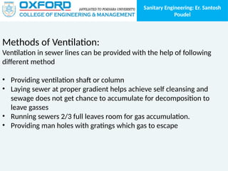 Sanitary Engineering: Er. Santosh
Poudel
Methods of Ventilation:
Ventilation in sewer lines can be provided with the help of following
different method
• Providing ventilation shaft or column
• Laying sewer at proper gradient helps achieve self cleansing and
sewage does not get chance to accumulate for decomposition to
leave gasses
• Running sewers 2/3 full leaves room for gas accumulation.
• Providing man holes with gratings which gas to escape
 