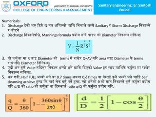 Sanitary Engineering: Er. Santosh
Poudel
Numericals:
1. Discharge देको भए ठिकै छ नत्र अघिल्लो पालि निकाले जस्तै Sanitary र Storm Discharge निकाल्ने
र जोड्ने
2. Discharge निकालेपछि, Mannings formula प्रयोग गरि पाइप को Diameter निकाल्न सकिन्छ
3. यो फर्मुला मा R लाइ Diameter को terms मै राखेर Q=AV गरि area लाइ Diameter कै terms
राखेपछि Diameter निस्किन्छ .
4. एदी अरु कुनै Value नदिएर निकाल भन्यो भने बाकि दिएको Value हरु लाइ माथिकै फर्मुला मा राखेर
निकाल्न सकिन्छ.
5. अब एदी, Half FULL भन्यो भने वा 0.7 times अथवा 0.6 times वा येस्तई कुनै भन्यो भने चाहि Self
cleansing achieve हुन्छ कि नाइँ चेक गर्नु पर्ने हुन्छ. त्यो भनेको θ को मान निकाल्ने कुनै फर्मुला प्रयोग
गरि d/D को ratio को फर्मुला वा डिस्चार्ज ratio q/Q को फर्मुला प्रयोग गरि.
 