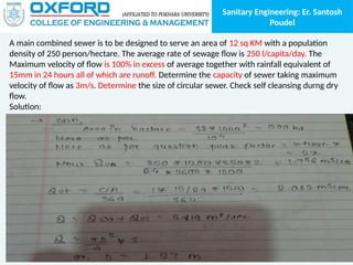 Sanitary Engineering: Er. Santosh
Poudel
A main combined sewer is to be designed to serve an area of 12 sq KM with a population
density of 250 person/hectare. The average rate of sewage flow is 250 l/capita/day. The
Maximum velocity of flow is 100% in excess of average together with rainfall equivalent of
15mm in 24 hours all of which are runoff. Determine the capacity of sewer taking maximum
velocity of flow as 3m/s. Determine the size of circular sewer. Check self cleansing durng dry
flow.
Solution:
 