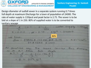 Sanitary Engineering: Er. Santosh
Poudel
Design diameter of outfall sewer in a separate system running 0.7 times
full depth at maximum Discharge for a town of population of 24000. The
rate of water supply is 135lpcd and peak factor is 2.75. The sewer is to be
laid at a slope of 1 in 250. 80% of supplied water is to be converted to
sanitary sewage
80%
 