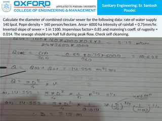 Sanitary Engineering: Er. Santosh
Poudel
Calculate the diameter of combined circular sewer for the following data: rate of water supply
140 lpcd. Popn density = 160 person/hectare. Area= 6000 ha Intensity of rainfall = 0.75mm/hr.
Inverted slope of sewer = 1 in 1100. Impervious factor= 0.85 and manning's coeff. of rugosity =
0.014. The sewage should run half full during peak flow. Check self cleansing.
 