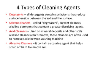 4 Types of Cleaning Agents
• Detergents – all detergents contain surfactants that reduce
surface tension between the soil and the surface.
• Solvent cleaners – called “degreasers”, solvent cleaners
alkaline detergent that contain a grease-dissolving agent.
• Acid Cleaners – Used on mineral deposits and other soils
alkaline cleaners can’t remove, these cleaners are often used
to remove scale in ware washing machine
• Abrasive Cleaners – it contain a scouring agent that helps
scrub off hard to remove soil.
 
