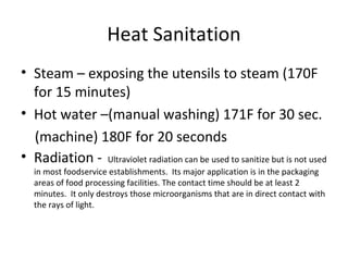 Heat Sanitation
• Steam – exposing the utensils to steam (170F
for 15 minutes)
• Hot water –(manual washing) 171F for 30 sec.
(machine) 180F for 20 seconds
• Radiation - Ultraviolet radiation can be used to sanitize but is not used
in most foodservice establishments. Its major application is in the packaging
areas of food processing facilities. The contact time should be at least 2
minutes. It only destroys those microorganisms that are in direct contact with
the rays of light.
 