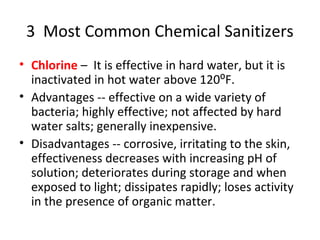 3 Most Common Chemical Sanitizers
• Chlorine – It is effective in hard water, but it is
inactivated in hot water above 120⁰F.
• Advantages -- effective on a wide variety of
bacteria; highly effective; not affected by hard
water salts; generally inexpensive.
• Disadvantages -- corrosive, irritating to the skin,
effectiveness decreases with increasing pH of
solution; deteriorates during storage and when
exposed to light; dissipates rapidly; loses activity
in the presence of organic matter.
 