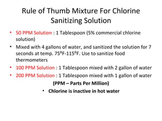 Rule of Thumb Mixture For Chlorine
Sanitizing Solution
• 50 PPM Solution : 1 Tablespoon (5% commercial chlorine
solution)
• Mixed with 4 gallons of water, and sanitized the solution for 7
seconds at temp. 75⁰F-115⁰F. Use to sanitize food
thermometers
• 100 PPM Solution : 1 Tablespoon mixed with 2 gallon of water
• 200 PPM Solution : 1 Tablespoon mixed with 1 gallon of water
(PPM – Parts Per Million)
• Chlorine is inactive in hot water
 