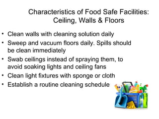 Characteristics of Food Safe Facilities:
Ceiling, Walls & Floors
• Clean walls with cleaning solution daily
• Sweep and vacuum floors daily. Spills should
be clean immediately
• Swab ceilings instead of spraying them, to
avoid soaking lights and ceiling fans
• Clean light fixtures with sponge or cloth
• Establish a routine cleaning schedule
 
