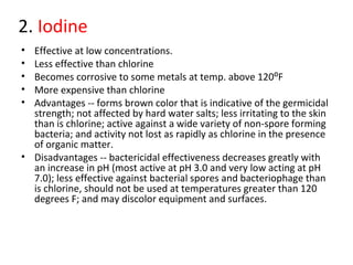 2. Iodine
• Effective at low concentrations.
• Less effective than chlorine
• Becomes corrosive to some metals at temp. above 120⁰F
• More expensive than chlorine
• Advantages -- forms brown color that is indicative of the germicidal
strength; not affected by hard water salts; less irritating to the skin
than is chlorine; active against a wide variety of non-spore forming
bacteria; and activity not lost as rapidly as chlorine in the presence
of organic matter.
• Disadvantages -- bactericidal effectiveness decreases greatly with
an increase in pH (most active at pH 3.0 and very low acting at pH
7.0); less effective against bacterial spores and bacteriophage than
is chlorine, should not be used at temperatures greater than 120
degrees F; and may discolor equipment and surfaces.
 