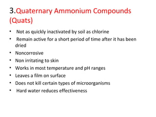 3.Quaternary Ammonium Compounds
(Quats)
• Not as quickly inactivated by soil as chlorine
• Remain active for a short period of time after it has been
dried
• Noncorrosive
• Non irritating to skin
• Works in most temperature and pH ranges
• Leaves a film on surface
• Does not kill certain types of microorganisms
• Hard water reduces effectiveness
 
