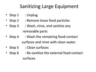Sanitizing Large Equipment
• Step 1 : Unplug
• Step 2 : Remove loose food particles
• Step 3 : Wash, rinse, and sanitize any
removable parts
• Step 4 : Wash the remaining food-contact
surfaces and rinse with clean water.
• Step 5 : Clean surfaces
• Step 6 : Re-sanitize the external food-contact
surfaces
 