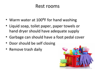 Rest rooms
• Warm water at 100⁰F for hand washing
• Liquid soap, toilet paper, paper towels or
hand dryer should have adequate supply
• Garbage can should have a foot pedal cover
• Door should be self closing
• Remove trash daily
 