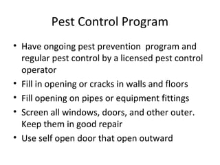 Pest Control Program
• Have ongoing pest prevention program and
regular pest control by a licensed pest control
operator
• Fill in opening or cracks in walls and floors
• Fill opening on pipes or equipment fittings
• Screen all windows, doors, and other outer.
Keep them in good repair
• Use self open door that open outward
 