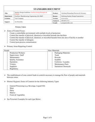 STANDARDS DOCUMENT
Title:
Sanitary Design Guidelines: Facility Zoning Principles &
Criteria
Product: Anything Demanding Precision & Accuracy
Department: Facilities, Manufacturing, Engineering. QA, R&D Reason: Outlining Sanitary Design Expectations
Location: Your Company Version: xx-xx-xxxx
Support: Joe Petrochko
Contact #: 609-605-2715
E-mail: joe@petrochko.com
Page 1 of 6
Primary Topics
 Zones of Control Focus:
 Create a controllable environment with multiple levels of protection
 Control the transfer of physical, chemical or microbial hazards into facilities
 Control the transfer of physical, chemical, or microbial hazards from one area of facility to another
 Control the transfer of allergens
 Control post-process contamination
 Primary Areas Requiring Control:
People Raw Materials
 Production Workers
 Supervision / Staff
 Maintenance
 Quality Assurance
 Sanitation
 Visitors
 Suppliers
 Regulatory
 Packaging Materials
 Trash
 Rework
 Inedible
 Uniforms / Laundry
 Maintenance Parts
 Sanitation Chemicals
 The establishment of zone control leads to controls necessary to manage the flow of people and materials
between zones.
 Distinct Hygienic Zones of Controls for the following Industry Types
 General Processing (e.g. Beverage, Liquid Fill)
 Meat
 Dairy
 Bakery
 Fruits & Vegetables
 See Pictorials Examples for each type Below:
 