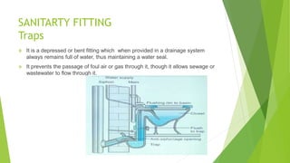SANITARTY FITTING
Traps
 It is a depressed or bent fitting which when provided in a drainage system
always remains full of water, thus maintaining a water seal.
 It prevents the passage of foul air or gas through it, though it allows sewage or
wastewater to flow through it.
 