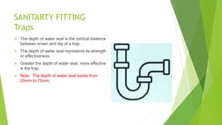 SANITARTY FITTING
Traps
 The depth of water seal is the vertical distance
between crown and dip of a trap.
 The depth of water seal represents its strength
or effectiveness.
 Greater the depth of water seal, more effective
is the trap.
 Note: The depth of water seal varies from
25mm to 75mm.
 