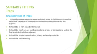 SANITARTY FITTING
Traps
Characteristics of Traps:
 It should possess adequate water seal at all times, to fulfill the purpose of its
installation. However it should retain minimum quantity of water for this
purpose.
 It should be of Non-absorbent material.
 It should be free from any inside projections, angles or contractions, so that the
flow is not obstructed or retarded.
 It should be simple in construction, cheap and easily available.
 It should be self-cleansing.
 